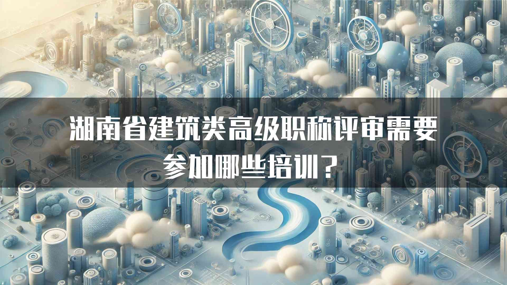 湖南省建筑类高级职称评审需要参加哪些培训？