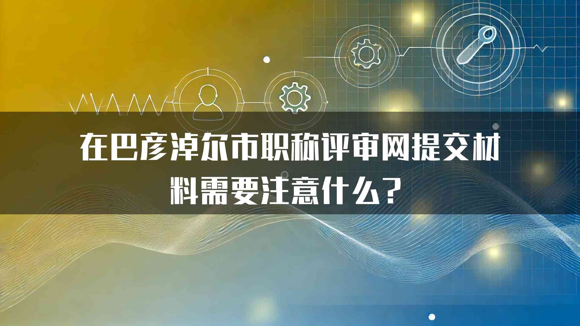 在巴彦淖尔市职称评审网提交材料需要注意什么？