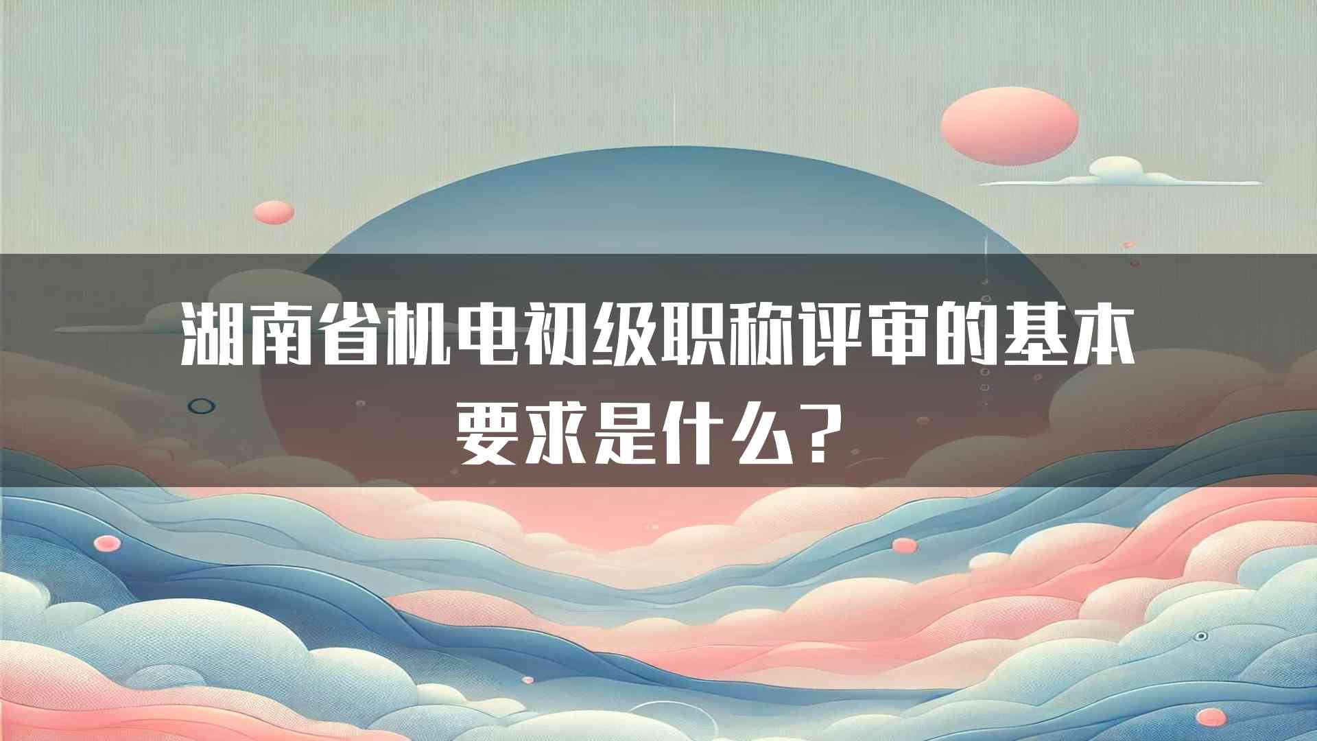 湖南省机电初级职称评审的基本要求是什么？