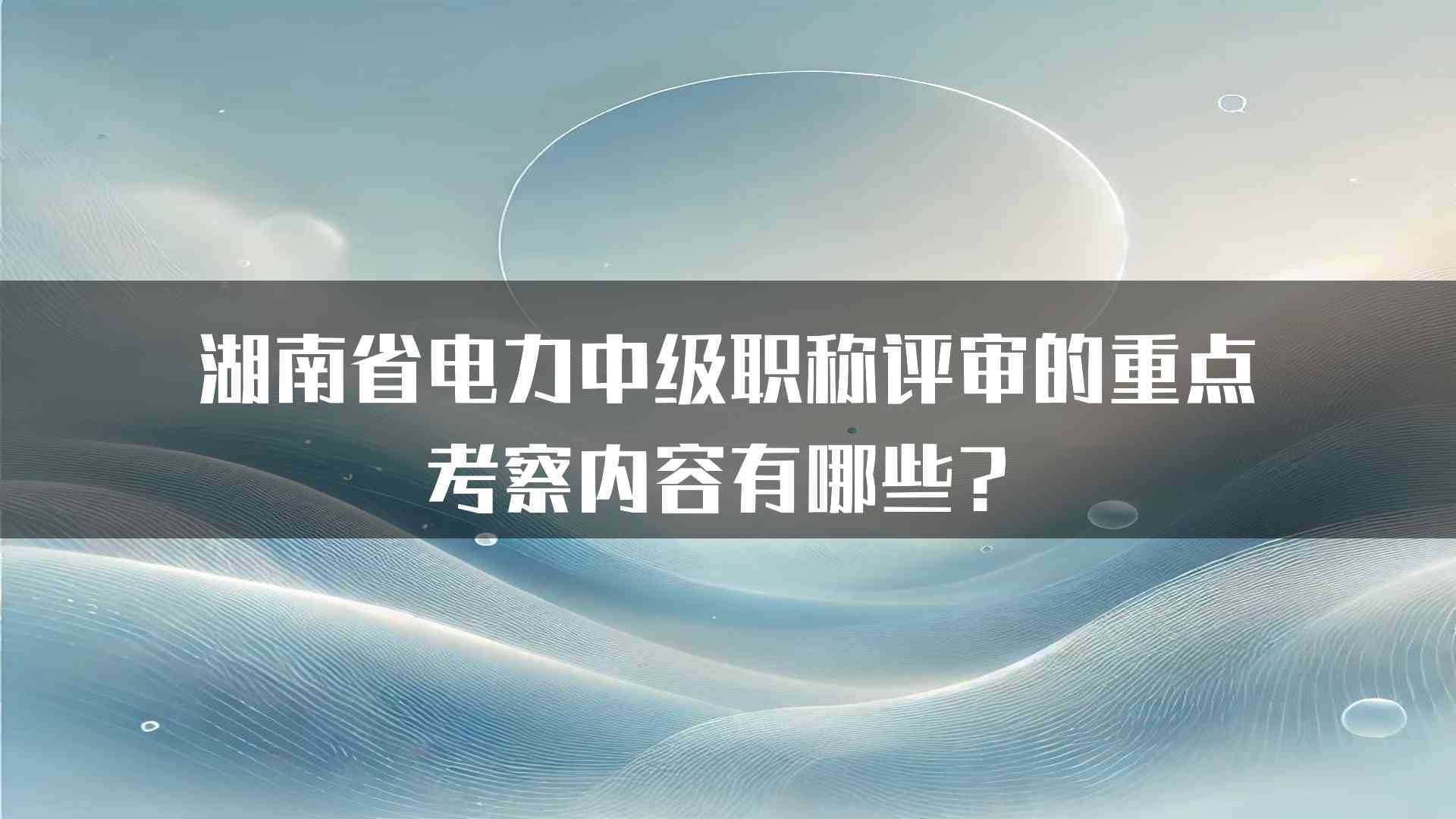 湖南省电力中级职称评审的重点考察内容有哪些？