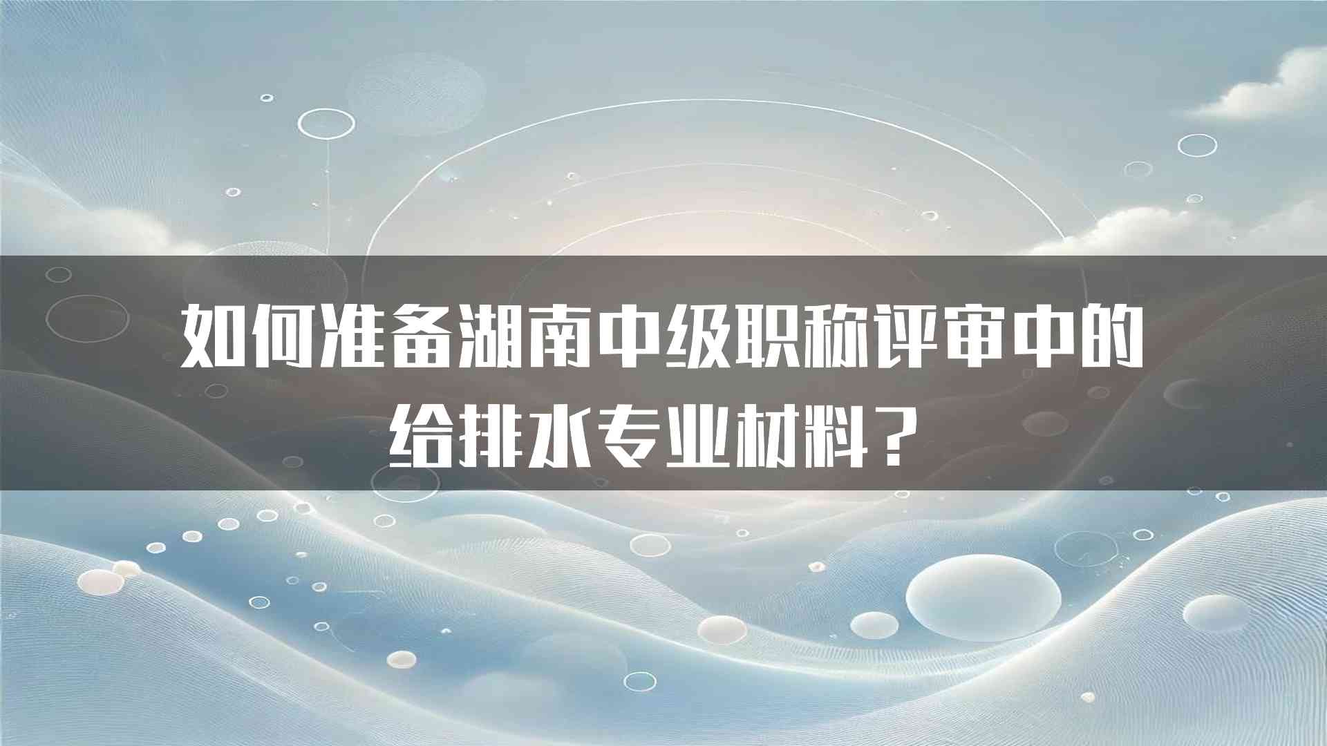 如何准备湖南中级职称评审中的给排水专业材料？