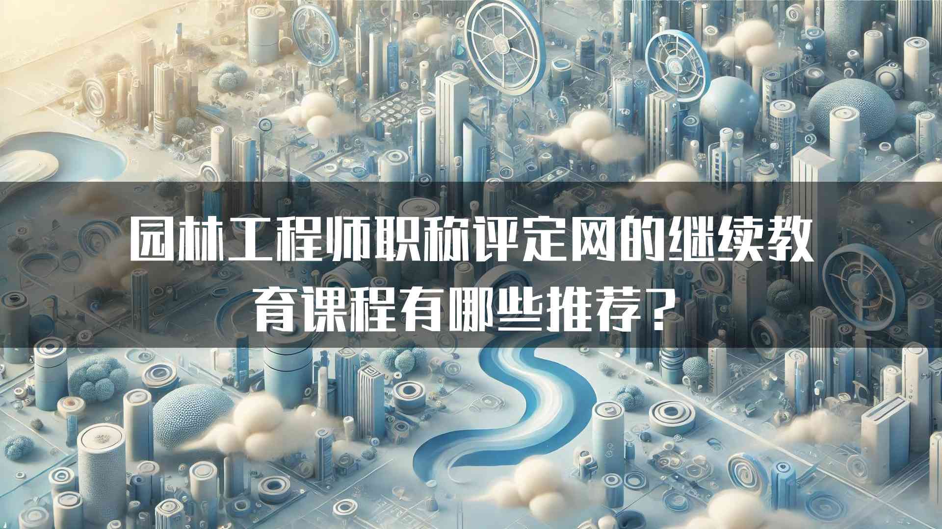 园林工程师职称评定网的继续教育课程有哪些推荐？