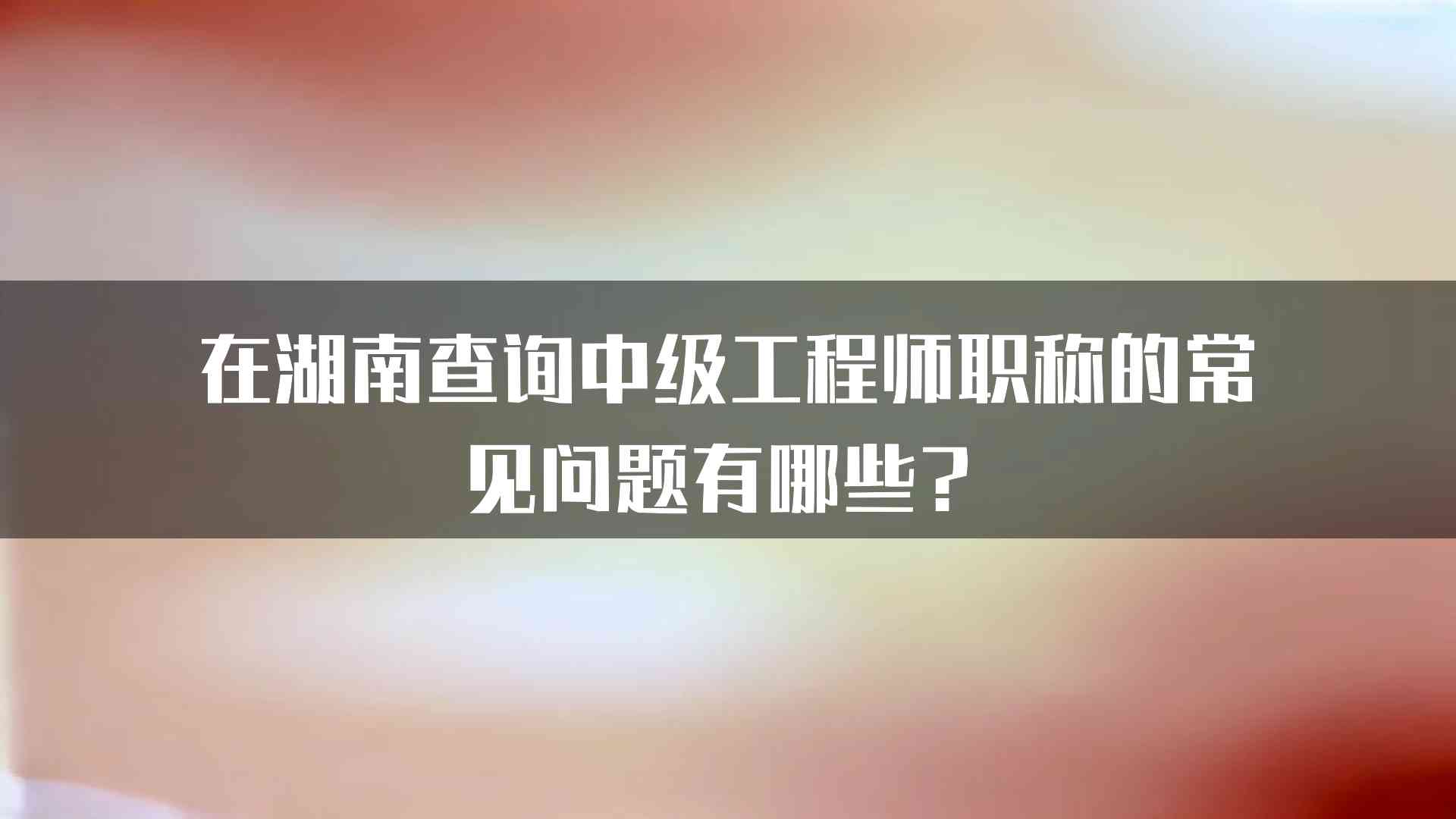 在湖南查询中级工程师职称的常见问题有哪些？