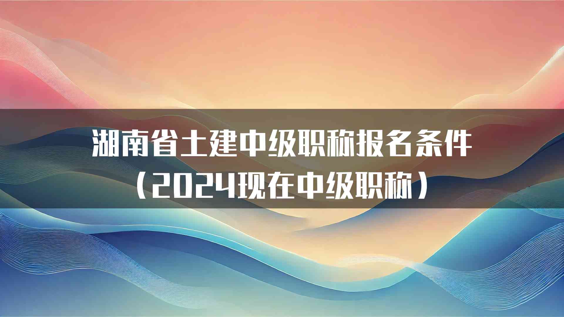 湖南省土建中级职称报名条件（2024现在中级职称）