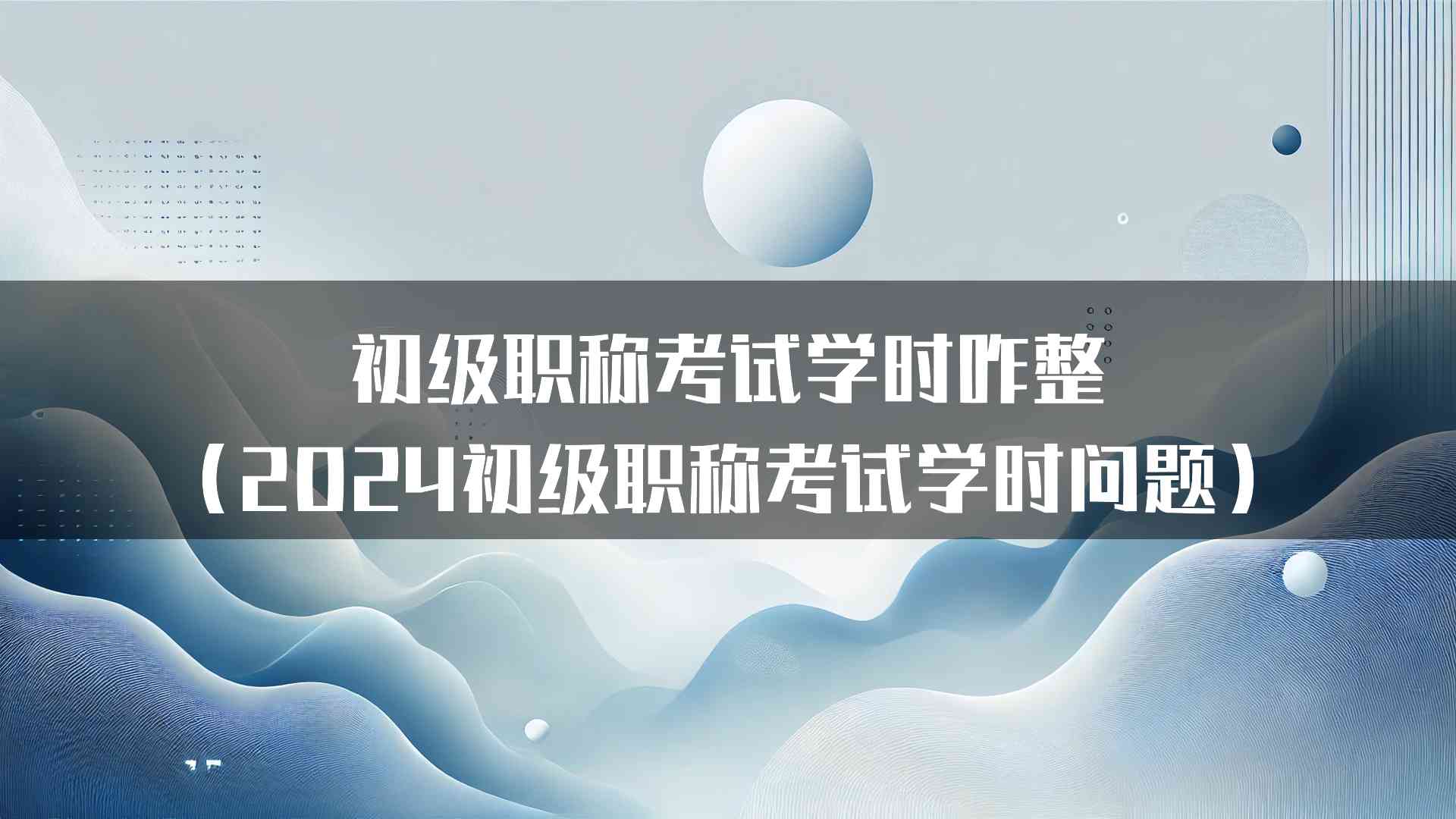 初级职称考试学时咋整（2024初级职称考试学时问题）