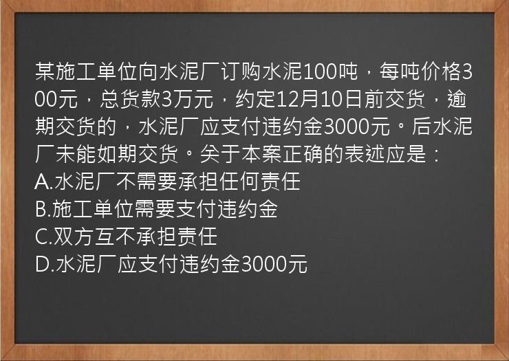 某施工单位向水泥厂订购水泥100吨，每吨价格300元，总货款3万元，约定12月10日前交货，逾期交货的，水泥厂应支付违约金3000元。后水泥厂未能如期交货。关于本案正确的表述应是：