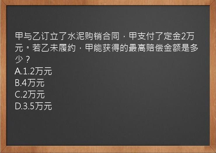 甲与乙订立了水泥购销合同，甲支付了定金2万元。若乙未履约，甲能获得的最高赔偿金额是多少？