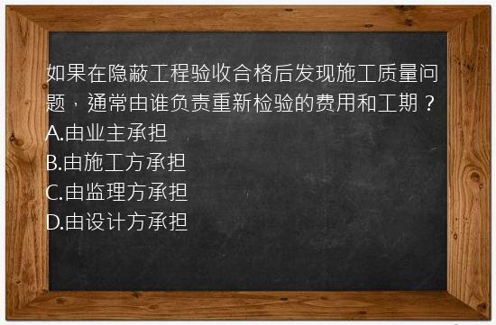 如果在隐蔽工程验收合格后发现施工质量问题，通常由谁负责重新检验的费用和工期？