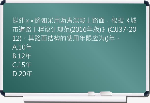 拟建××路如采用沥青混凝土路面，根据《城市道路工程设计规范(2016年版)》(CJJ37-2012)，其路面结构的使用年限应为()年。