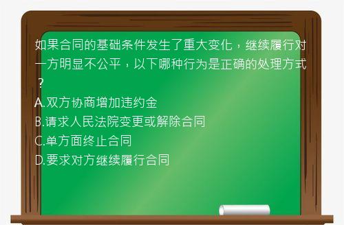 如果合同的基础条件发生了重大变化，继续履行对一方明显不公平，以下哪种行为是正确的处理方式？