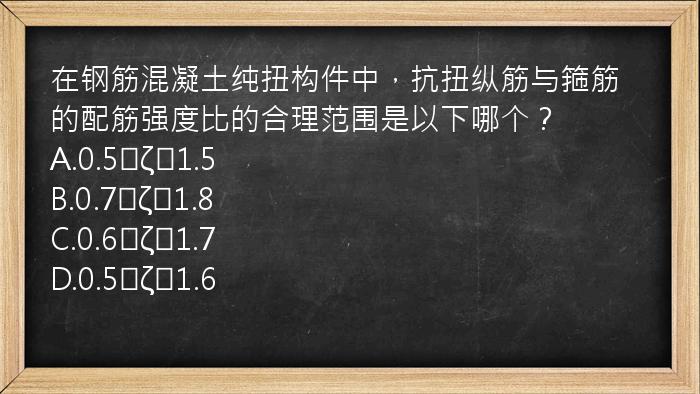 在钢筋混凝土纯扭构件中，抗扭纵筋与箍筋的配筋强度比的合理范围是以下哪个？