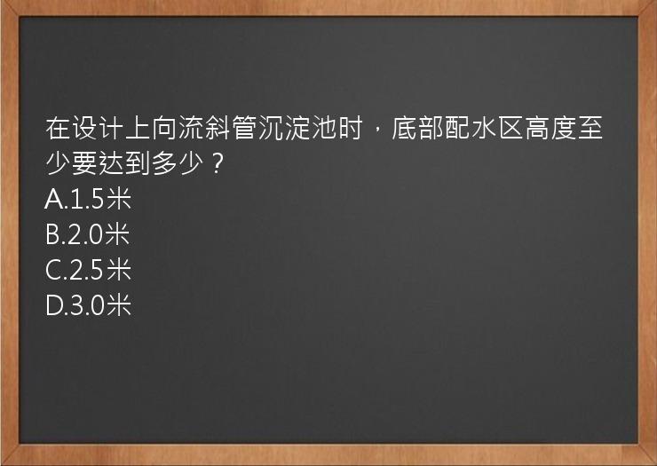 在设计上向流斜管沉淀池时，底部配水区高度至少要达到多少？