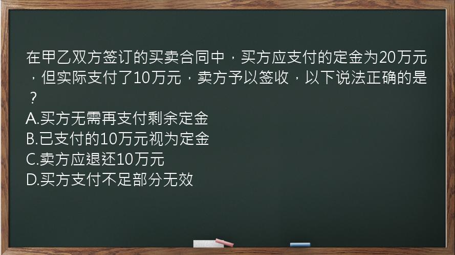 在甲乙双方签订的买卖合同中，买方应支付的定金为20万元，但实际支付了10万元，卖方予以签收，以下说法正确的是？