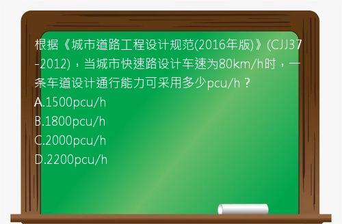 根据《城市道路工程设计规范(2016年版)》(CJJ37-2012)，当城市快速路设计车速为80km/h时，一条车道设计通行能力可采用多少pcu/h？