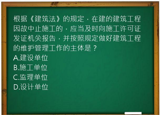 根据《建筑法》的规定，在建的建筑工程因故中止施工的，应当及时向施工许可证发证机关报告，并按照规定做好建筑工程的维护管理工作的主体是？