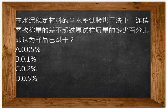 在水泥稳定材料的含水率试验烘干法中，连续两次称量的差不超过原试样质量的多少百分比即认为样品已烘干？