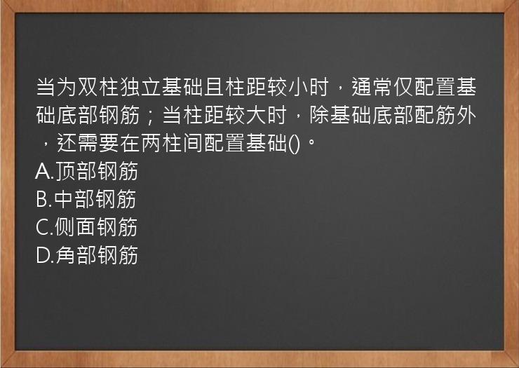 当为双柱独立基础且柱距较小时，通常仅配置基础底部钢筋；当柱距较大时，除基础底部配筋外，还需要在两柱间配置基础()。