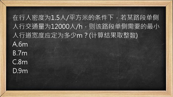 在行人密度为1.5人/平方米的条件下，若某路段单侧人行交通量为12000人/h，则该路段单侧需要的最小人行道宽度应定为多少m？(计算结果取整数)