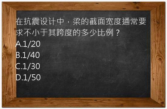 在抗震设计中，梁的截面宽度通常要求不小于其跨度的多少比例？