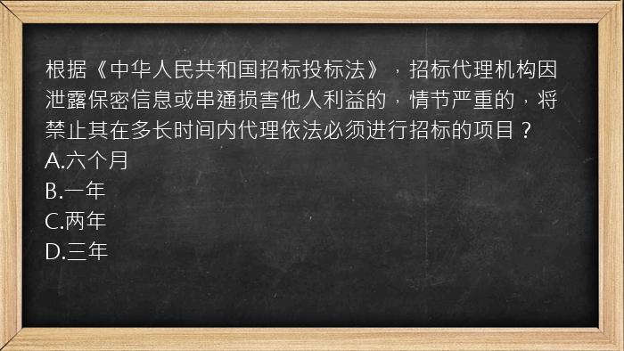 根据《中华人民共和国招标投标法》，招标代理机构因泄露保密信息或串通损害他人利益的，情节严重的，将禁止其在多长时间内代理依法必须进行招标的项目？