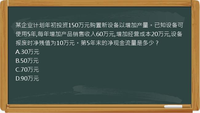 某企业计划年初投资150万元购置新设备以增加产量。已知设备可使用5年,每年增加产品销售收入60万元,增加经营成本20万元,设备报废时净残值为10万元。第5年末的净现金流量是多少？