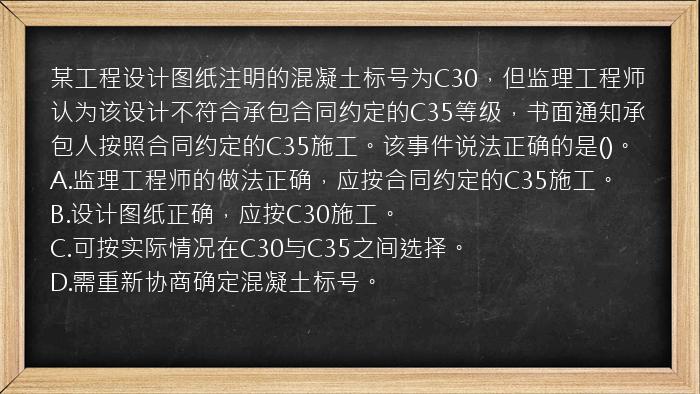 某工程设计图纸注明的混凝土标号为C30，但监理工程师认为该设计不符合承包合同约定的C35等级，书面通知承包人按照合同约定的C35施工。该事件说法正确的是()。