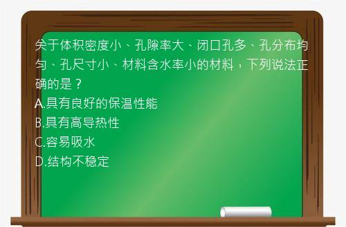 关于体积密度小、孔隙率大、闭口孔多、孔分布均匀、孔尺寸小、材料含水率小的材料，下列说法正确的是？