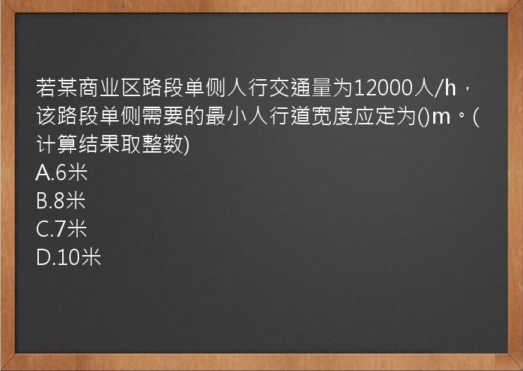 若某商业区路段单侧人行交通量为12000人/h，该路段单侧需要的最小人行道宽度应定为()m。(计算结果取整数)