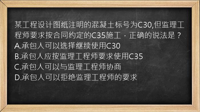 某工程设计图纸注明的混凝土标号为C30,但监理工程师要求按合同约定的C35施工，正确的说法是？