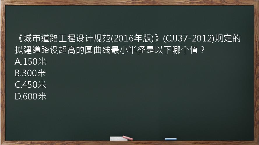 《城市道路工程设计规范(2016年版)》(CJJ37-2012)规定的拟建道路设超高的圆曲线最小半径是以下哪个值？