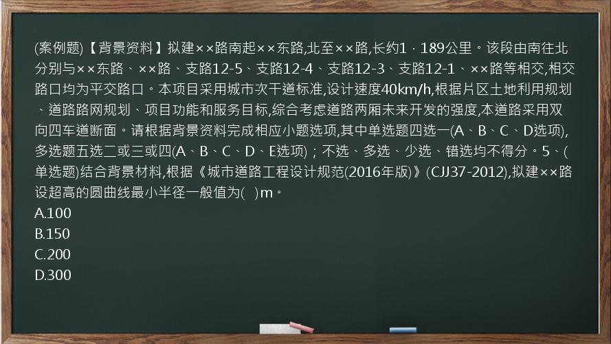 (案例题)【背景资料】拟建××路南起××东路,北至××路,长约1．189公里。该段由南往北分别与××东路、××路、支路12-5、支路12-4、支路12-3、支路12-1、××路等相交,相交路口均为平交路口。本项目采用城市次干道标准,设计速度40km/h,根据片区土地利用规划、道路路网规划、项目功能和服务目标,综合考虑道路两厢未来开发的强度,本道路采用双向四车道断面。请根据背景资料完成相应小题选项,其中单选题四选一(A、B、C、D选项),多选题五选二或三或四(A、B、C、D、E选项)；不选、多选、少选、错选均不得分。5、(单选题)结合背景材料,根据《城市道路工程设计规范(2016年版)》(CJJ37-2012),拟建××路设超高的圆曲线最小半径一般值为(