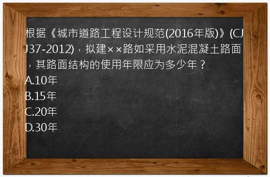 根据《城市道路工程设计规范(2016年版)》(CJJ37-2012)，拟建××路如采用水泥混凝土路面，其路面结构的使用年限应为多少年？