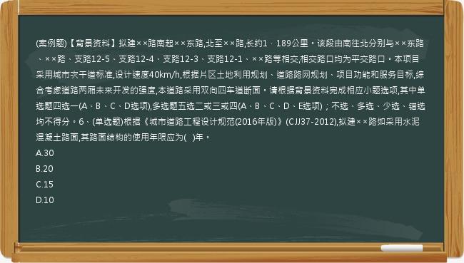 (案例题)【背景资料】拟建××路南起××东路,北至××路,长约1．189公里。该段由南往北分别与××东路、××路、支路12-5、支路12-4、支路12-3、支路12-1、××路等相交,相交路口均为平交路口。本项目采用城市次干道标准,设计速度40km/h,根据片区土地利用规划、道路路网规划、项目功能和服务目标,综合考虑道路两厢未来开发的强度,本道路采用双向四车道断面。请根据背景资料完成相应小题选项,其中单选题四选一(A、B、C、D选项),多选题五选二或三或四(A、B、C、D、E选项)；不选、多选、少选、错选均不得分。6、(单选题)根据《城市道路工程设计规范(2016年版)》(CJJ37-2012),拟建××路如采用水泥混凝土路面,其路面结构的使用年限应为(