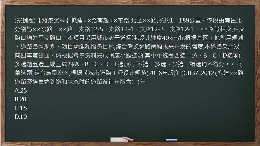 (案例题)【背景资料】拟建××路南起××东路,北至××路,长约1．189公里。该段由南往北分别与××东路、××路、支路12-5、支路12-4、支路12-3、支路12-1、××路等相交,相交路口均为平交路口。本项目采用城市次干道标准,设计速度40km/h,根据片区土地利用规划、道路路网规划、项目功能和服务目标,综合考虑道路两厢未来开发的强度,本道路采用双向四车道断面。请根据背景资料完成相应小题选项,其中单选题四选一(A、B、C、D选项),多选题五选二或三或四(A、B、C、D、E选项)；不选、多选、少选、错选均不得分。7、(单选题)结合背景资料,根据《城市道路工程设计规范(2016年版)》(CJJ37-2012),拟建××路道路交通量达到饱和状态时的道路设计年限为(   )年。