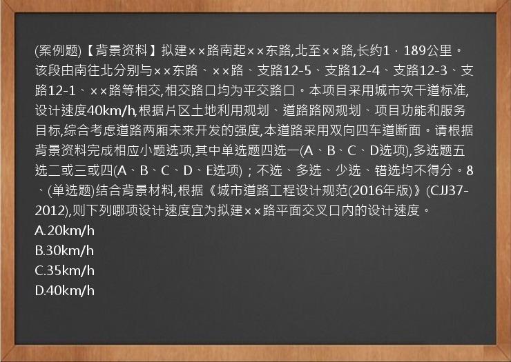 (案例题)【背景资料】拟建××路南起××东路,北至××路,长约1．189公里。该段由南往北分别与××东路、××路、支路12-5、支路12-4、支路12-3、支路12-1、××路等相交,相交路口均为平交路口。本项目采用城市次干道标准,设计速度40km/h,根据片区土地利用规划、道路路网规划、项目功能和服务目标,综合考虑道路两厢未来开发的强度,本道路采用双向四车道断面。请根据背景资料完成相应小题选项,其中单选题四选一(A、B、C、D选项),多选题五选二或三或四(A、B、C、D、E选项)；不选、多选、少选、错选均不得分。8、(单选题)结合背景材料,根据《城市道路工程设计规范(2016年版)》(CJJ37-2012),则下列哪项设计速度宜为拟建××路平面交叉口内的设计速度。