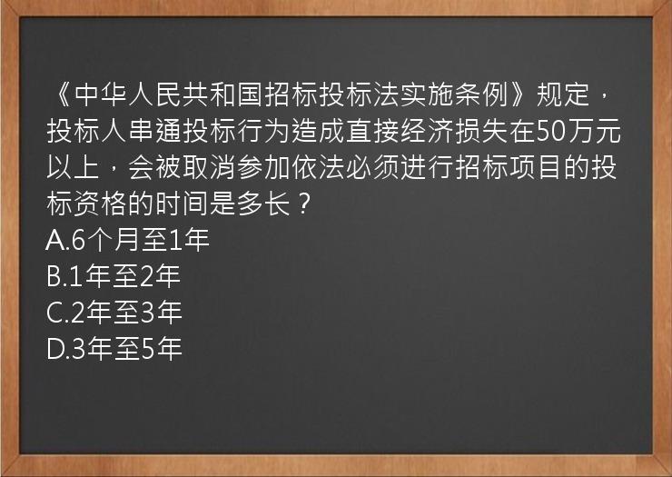 《中华人民共和国招标投标法实施条例》规定，投标人串通投标行为造成直接经济损失在50万元以上，会被取消参加依法必须进行招标项目的投标资格的时间是多长？