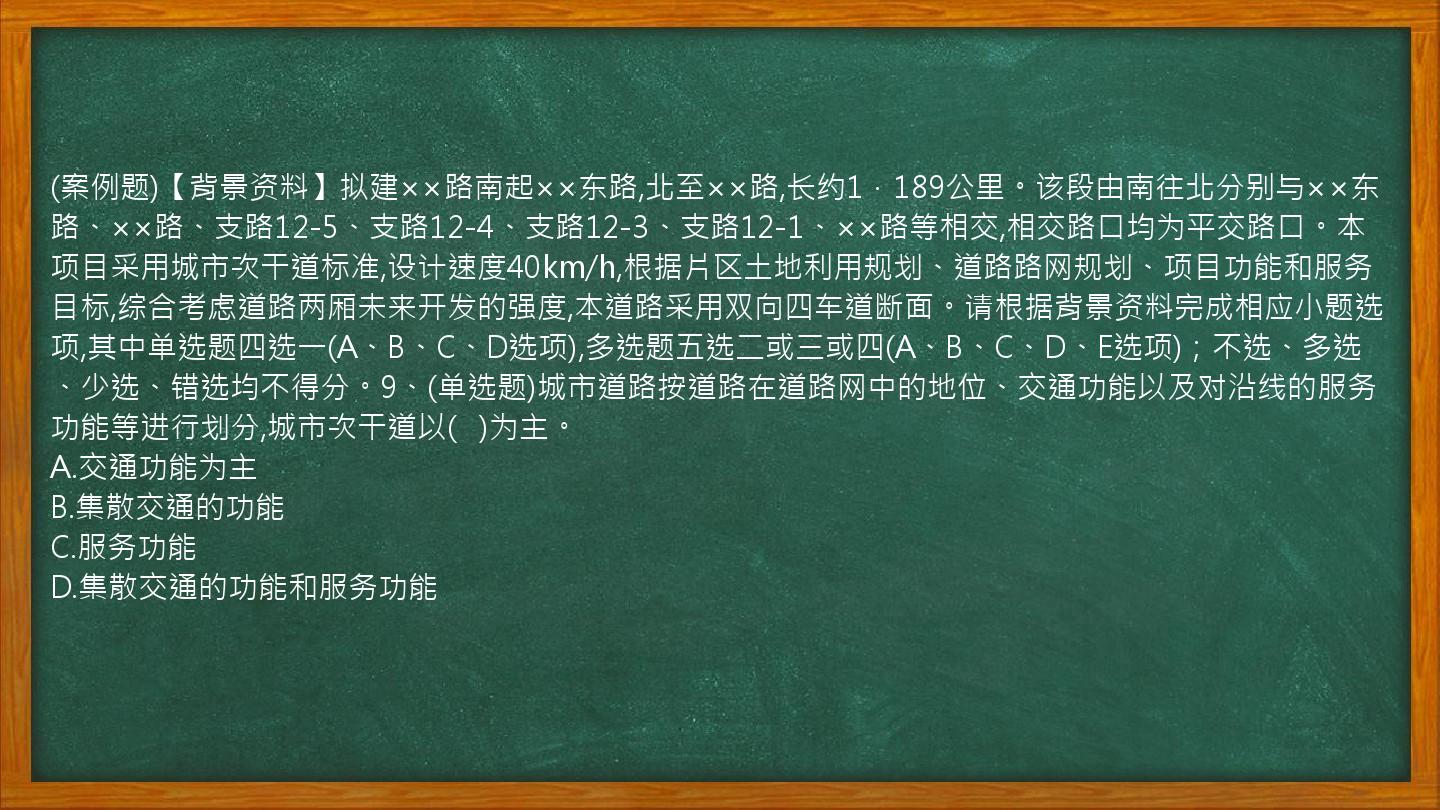 (案例题)【背景资料】拟建××路南起××东路,北至××路,长约1．189公里。该段由南往北分别与××东路、××路、支路12-5、支路12-4、支路12-3、支路12-1、××路等相交,相交路口均为平交路口。本项目采用城市次干道标准,设计速度40km/h,根据片区土地利用规划、道路路网规划、项目功能和服务目标,综合考虑道路两厢未来开发的强度,本道路采用双向四车道断面。请根据背景资料完成相应小题选项,其中单选题四选一(A、B、C、D选项),多选题五选二或三或四(A、B、C、D、E选项)；不选、多选、少选、错选均不得分。9、(单选题)城市道路按道路在道路网中的地位、交通功能以及对沿线的服务功能等进行划分,城市次干道以(