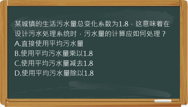 某城镇的生活污水量总变化系数为1.8，这意味着在设计污水处理系统时，污水量的计算应如何处理？