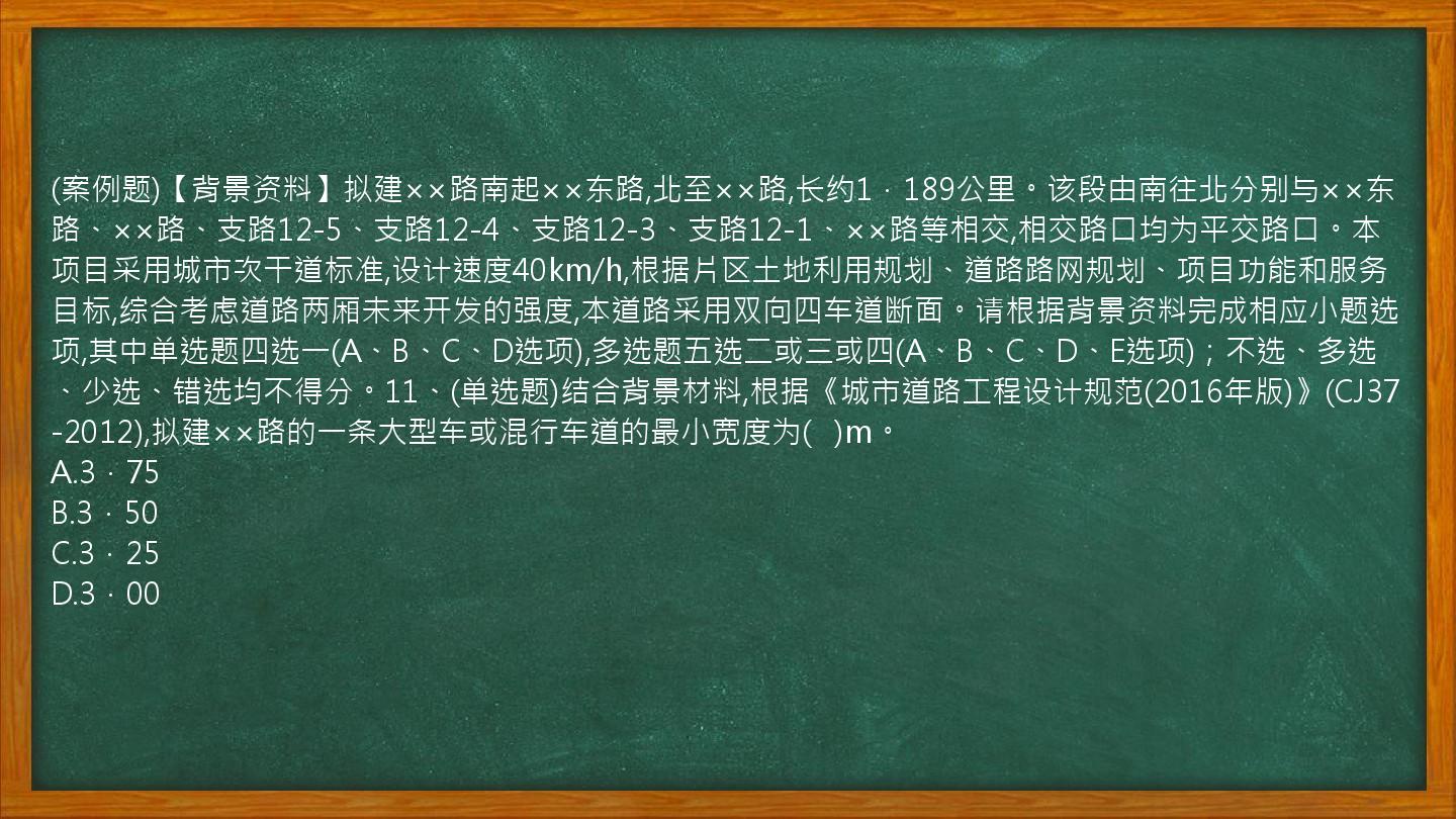 (案例题)【背景资料】拟建××路南起××东路,北至××路,长约1．189公里。该段由南往北分别与××东路、××路、支路12-5、支路12-4、支路12-3、支路12-1、××路等相交,相交路口均为平交路口。本项目采用城市次干道标准,设计速度40km/h,根据片区土地利用规划、道路路网规划、项目功能和服务目标,综合考虑道路两厢未来开发的强度,本道路采用双向四车道断面。请根据背景资料完成相应小题选项,其中单选题四选一(A、B、C、D选项),多选题五选二或三或四(A、B、C、D、E选项)；不选、多选、少选、错选均不得分。11、(单选题)结合背景材料,根据《城市道路工程设计规范(2016年版)》(CJ37-2012),拟建××路的一条大型车或混行车道的最小宽度为(