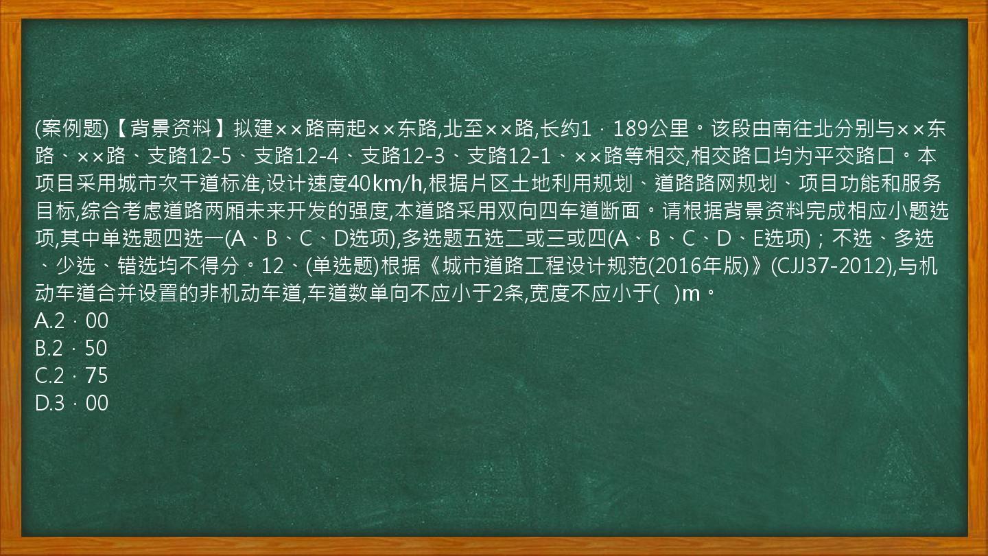 (案例题)【背景资料】拟建××路南起××东路,北至××路,长约1．189公里。该段由南往北分别与××东路、××路、支路12-5、支路12-4、支路12-3、支路12-1、××路等相交,相交路口均为平交路口。本项目采用城市次干道标准,设计速度40km/h,根据片区土地利用规划、道路路网规划、项目功能和服务目标,综合考虑道路两厢未来开发的强度,本道路采用双向四车道断面。请根据背景资料完成相应小题选项,其中单选题四选一(A、B、C、D选项),多选题五选二或三或四(A、B、C、D、E选项)；不选、多选、少选、错选均不得分。12、(单选题)根据《城市道路工程设计规范(2016年版)》(CJJ37-2012),与机动车道合并设置的非机动车道,车道数单向不应小于2条,宽度不应小于(