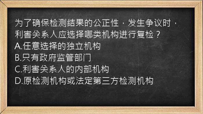 为了确保检测结果的公正性，发生争议时，利害关系人应选择哪类机构进行复检？