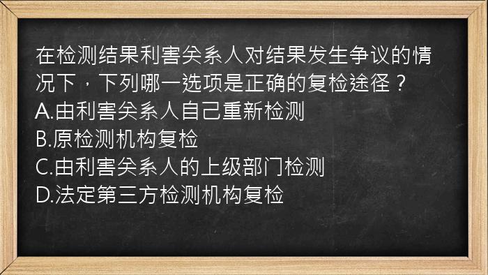 在检测结果利害关系人对结果发生争议的情况下，下列哪一选项是正确的复检途径？