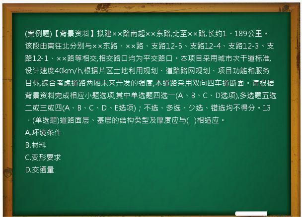 (案例题)【背景资料】拟建××路南起××东路,北至××路,长约1．189公里。该段由南往北分别与××东路、××路、支路12-5、支路12-4、支路12-3、支路12-1、××路等相交,相交路口均为平交路口。本项目采用城市次干道标准,设计速度40km/h,根据片区土地利用规划、道路路网规划、项目功能和服务目标,综合考虑道路两厢未来开发的强度,本道路采用双向四车道断面。请根据背景资料完成相应小题选项,其中单选题四选一(A、B、C、D选项),多选题五选二或三或四(A、B、C、D、E选项)；不选、多选、少选、错选均不得分。13、(单选题)道路面层、基层的结构类型及厚度应与(