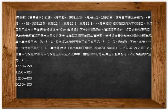 (案例题)【背景资料】拟建××路南起××东路,北至××路,长约1．189公里。该段由南往北分别与××东路、××路、支路12-5、支路12-4、支路12-3、支路12-1、××路等相交,相交路口均为平交路口。本项目采用城市次干道标准,设计速度40km/h,根据片区土地利用规划、道路路网规划、项目功能和服务目标,综合考虑道路两厢未来开发的强度,本道路采用双向四车道断面。请根据背景资料完成相应小题选项,其中单选题四选一(A、B、C、D选项),多选题五选二或三或四(A、B、C、D、E选项)；不选、多选、少选、错选均不得分。14、(单选题)根据《城市道路工程设计规范(2016年版)》(CJJ37-2012),交叉口处应设置人行横道,路段内人行横道应布设在人流集中、通视良好的地点,并应设醒目标志。人行横道间距宜为(