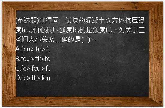 (单选题)测得同一试块的混凝土立方体抗压强度fcu,轴心抗压强度fc,抗拉强度ft,下列关于三者间大小关系正确的是(