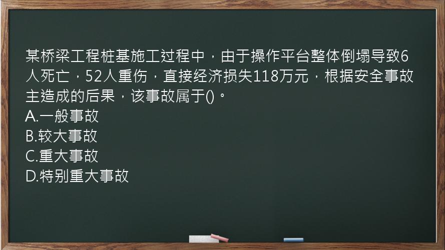 某桥梁工程桩基施工过程中，由于操作平台整体倒塌导致6人死亡，52人重伤，直接经济损失118万元，根据安全事故主造成的后果，该事故属于()。