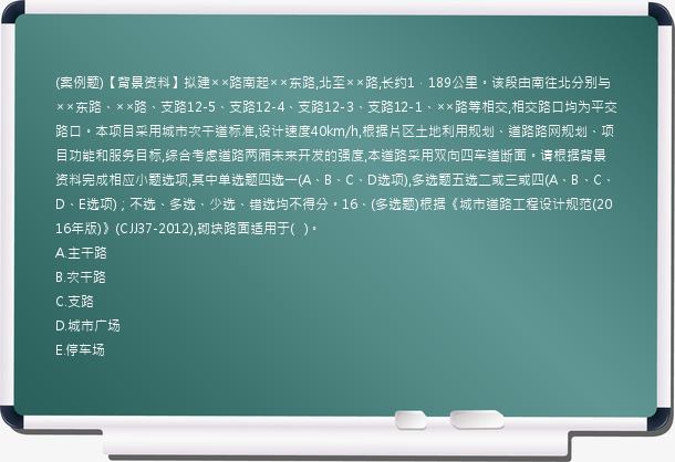 (案例题)【背景资料】拟建××路南起××东路,北至××路,长约1．189公里。该段由南往北分别与××东路、××路、支路12-5、支路12-4、支路12-3、支路12-1、××路等相交,相交路口均为平交路口。本项目采用城市次干道标准,设计速度40km/h,根据片区土地利用规划、道路路网规划、项目功能和服务目标,综合考虑道路两厢未来开发的强度,本道路采用双向四车道断面。请根据背景资料完成相应小题选项,其中单选题四选一(A、B、C、D选项),多选题五选二或三或四(A、B、C、D、E选项)；不选、多选、少选、错选均不得分。16、(多选题)根据《城市道路工程设计规范(2016年版)》(CJJ37-2012),砌块路面适用于(