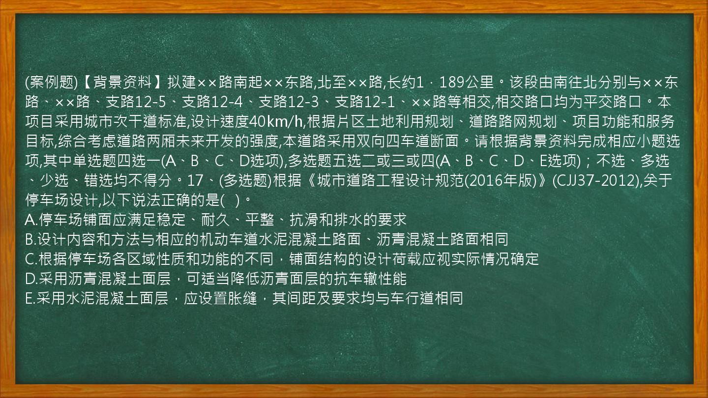 (案例题)【背景资料】拟建××路南起××东路,北至××路,长约1．189公里。该段由南往北分别与××东路、××路、支路12-5、支路12-4、支路12-3、支路12-1、××路等相交,相交路口均为平交路口。本项目采用城市次干道标准,设计速度40km/h,根据片区土地利用规划、道路路网规划、项目功能和服务目标,综合考虑道路两厢未来开发的强度,本道路采用双向四车道断面。请根据背景资料完成相应小题选项,其中单选题四选一(A、B、C、D选项),多选题五选二或三或四(A、B、C、D、E选项)；不选、多选、少选、错选均不得分。17、(多选题)根据《城市道路工程设计规范(2016年版)》(CJJ37-2012),关于停车场设计,以下说法正确的是(