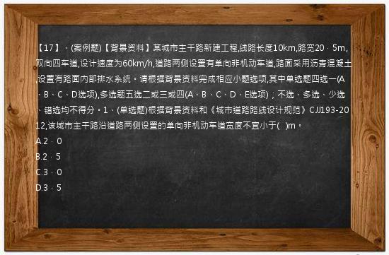 【17】、(案例题)【背景资料】某城市主干路新建工程,线路长度10km,路宽20．5m,双向四车道,设计速度为60km/h,道路两侧设置有单向非机动车道,路面采用沥青混凝土,设置有路面内部排水系统。请根据背景资料完成相应小题选项,其中单选题四选一(A、B、C、D选项),多选题五选二或三或四(A、B、C、D、E选项)；不选、多选、少选、错选均不得分。1、(单选题)根据背景资料和《城市道路路线设计规范》CJJ193-2012,该城市主干路沿道路两侧设置的单向非机动车道宽度不宜小于(