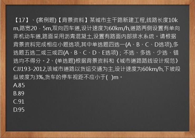 【17】、(案例题)【背景资料】某城市主干路新建工程,线路长度10km,路宽20．5m,双向四车道,设计速度为60km/h,道路两侧设置有单向非机动车道,路面采用沥青混凝土,设置有路面内部排水系统。请根据背景资料完成相应小题选项,其中单选题四选一(A、B、C、D选项),多选题五选二或三或四(A、B、C、D、E选项)；不选、多选、少选、错选均不得分。2、(单选题)根据背景资料和《城市道路路线设计规范》CJJ193-2012,该城市道路以货运交通为主,设计速度为60km/h,下坡段纵坡度为3%,货车的停车视距不应小于(